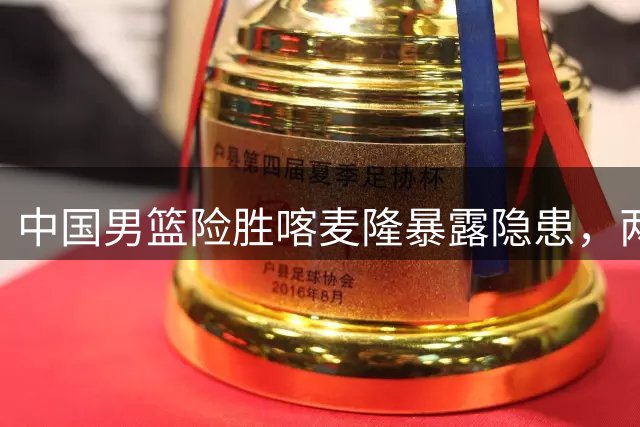中国男篮险胜喀麦隆暴露隐患，两新人恐无缘世预赛大名单