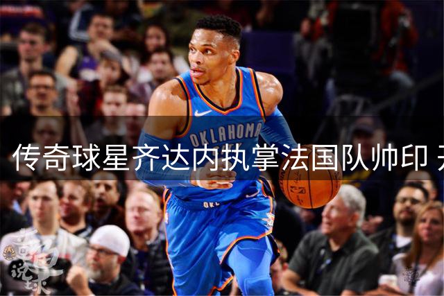 传奇球星齐达内执掌法国队帅印 开启高卢雄鸡新时代