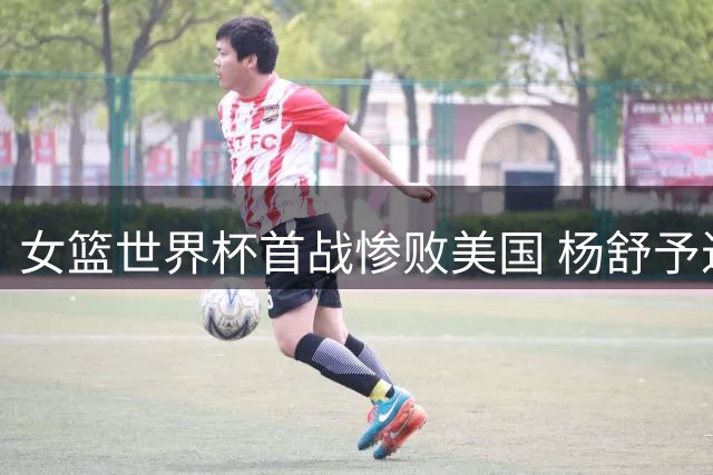女篮世界杯首战惨败美国 杨舒予进攻端表现低迷