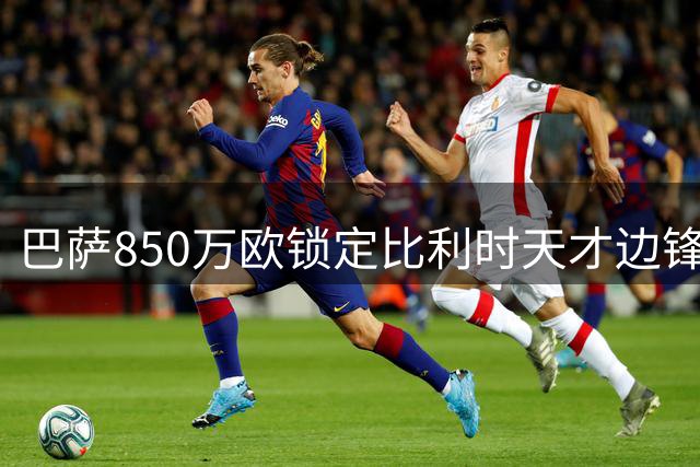 巴萨850万欧锁定比利时天才边锋 18岁新星季前赛迎首秀机会