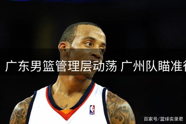 广东男篮管理层动荡 广州队瞄准徐昕展开强势挖角