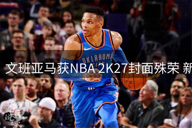 文班亚马获NBA 2K27封面殊荣 新生代巨星书写马刺复兴传奇