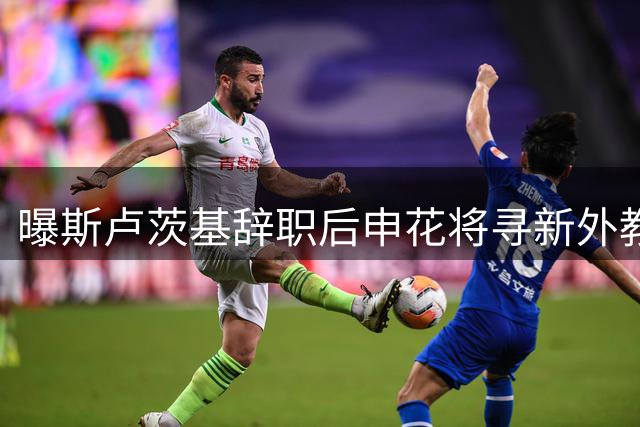 曝斯卢茨基辞职后申花将寻新外教 毛毅军先接管一线队竞训