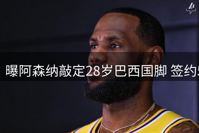 曝阿森纳敲定28岁巴西国脚 签约5年已达协议 纽卡接受9000万欧报价