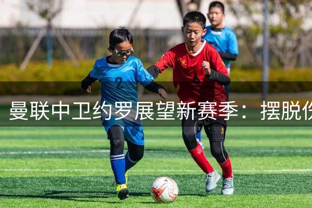 曼联中卫约罗展望新赛季：摆脱伤病阴影，全力证明自我价值