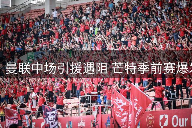 曼联中场引援遇阻 芒特季前赛爆发或成关键拼图
