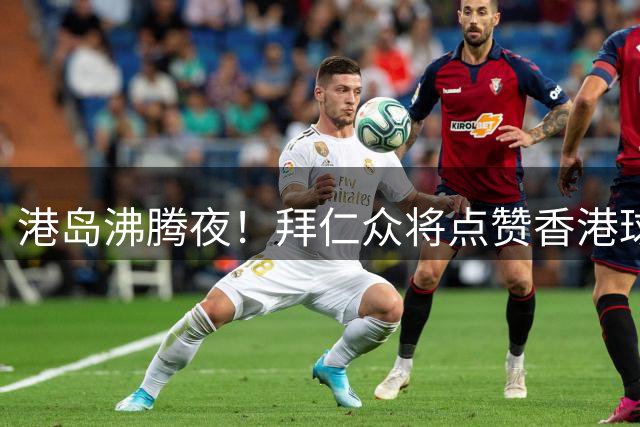 港岛沸腾夜！拜仁众将点赞香港球迷热情 坦言草皮条件颇具挑战