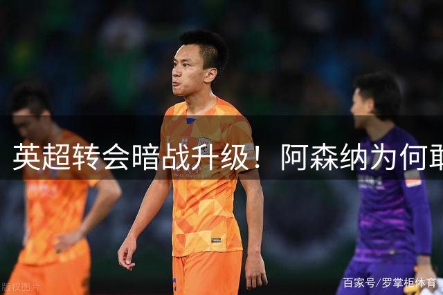 英超转会暗战升级！阿森纳为何敢在拒价后强推目标球员体检？