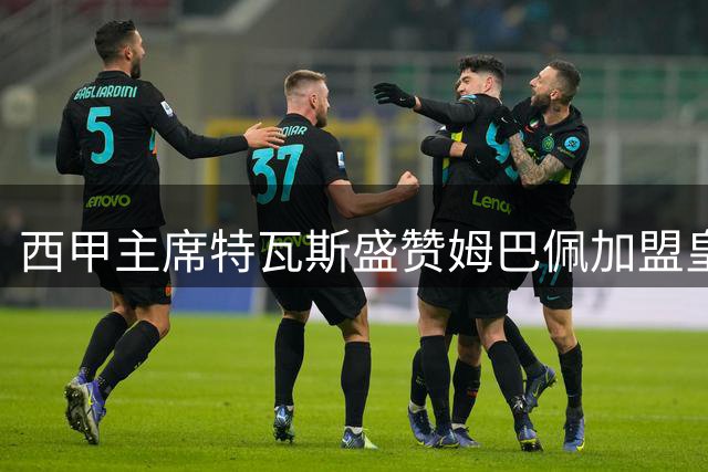 西甲主席特瓦斯盛赞姆巴佩加盟皇马 称其将提升联赛影响力