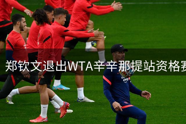 郑钦文退出WTA辛辛那提站资格赛 调整状态备战美网