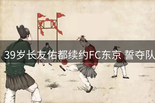 39岁长友佑都续约FC东京 誓夺队史首座J联赛桂冠