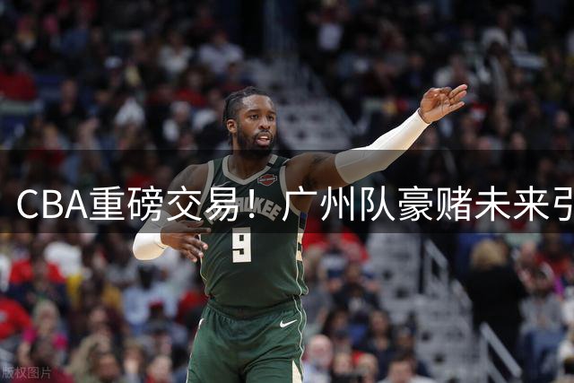 CBA重磅交易！广州队豪赌未来引热议