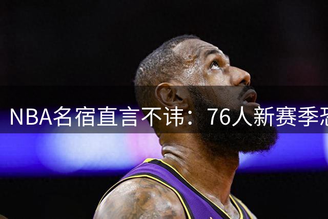 NBA名宿直言不讳：76人新赛季恐成东部弱旅 掘金才是詹姆斯最佳选择